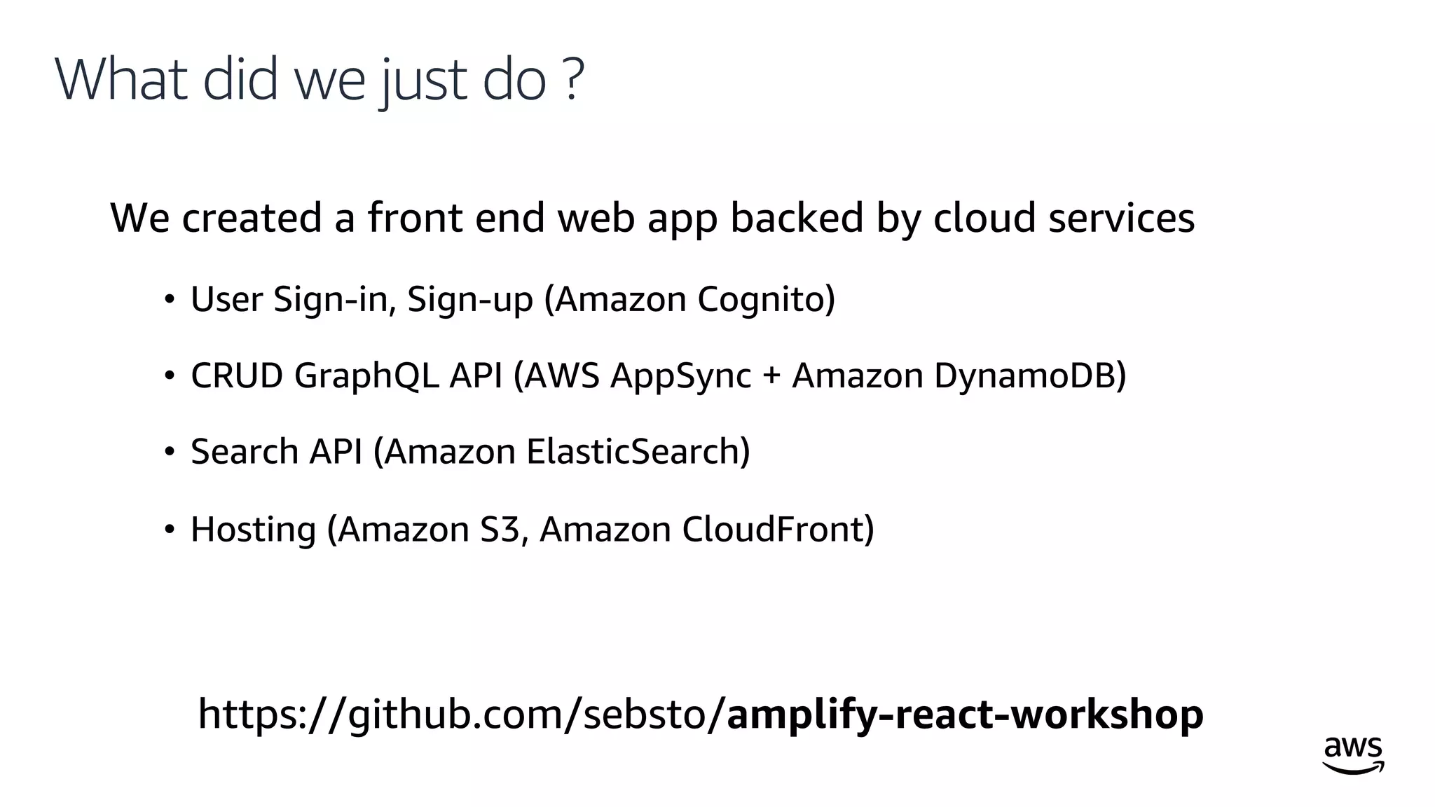 © 2019, Amazon Web Services, Inc. or its affiliates. All rights reserved.
What did we just do ?
We created a front end web app backed by cloud services
• User Sign-in, Sign-up (Amazon Cognito)
• CRUD GraphQL API (AWS AppSync + Amazon DynamoDB)
• Search API (Amazon ElasticSearch)
• Hosting (Amazon S3, Amazon CloudFront)
https://github.com/sebsto/amplify-react-workshop
 