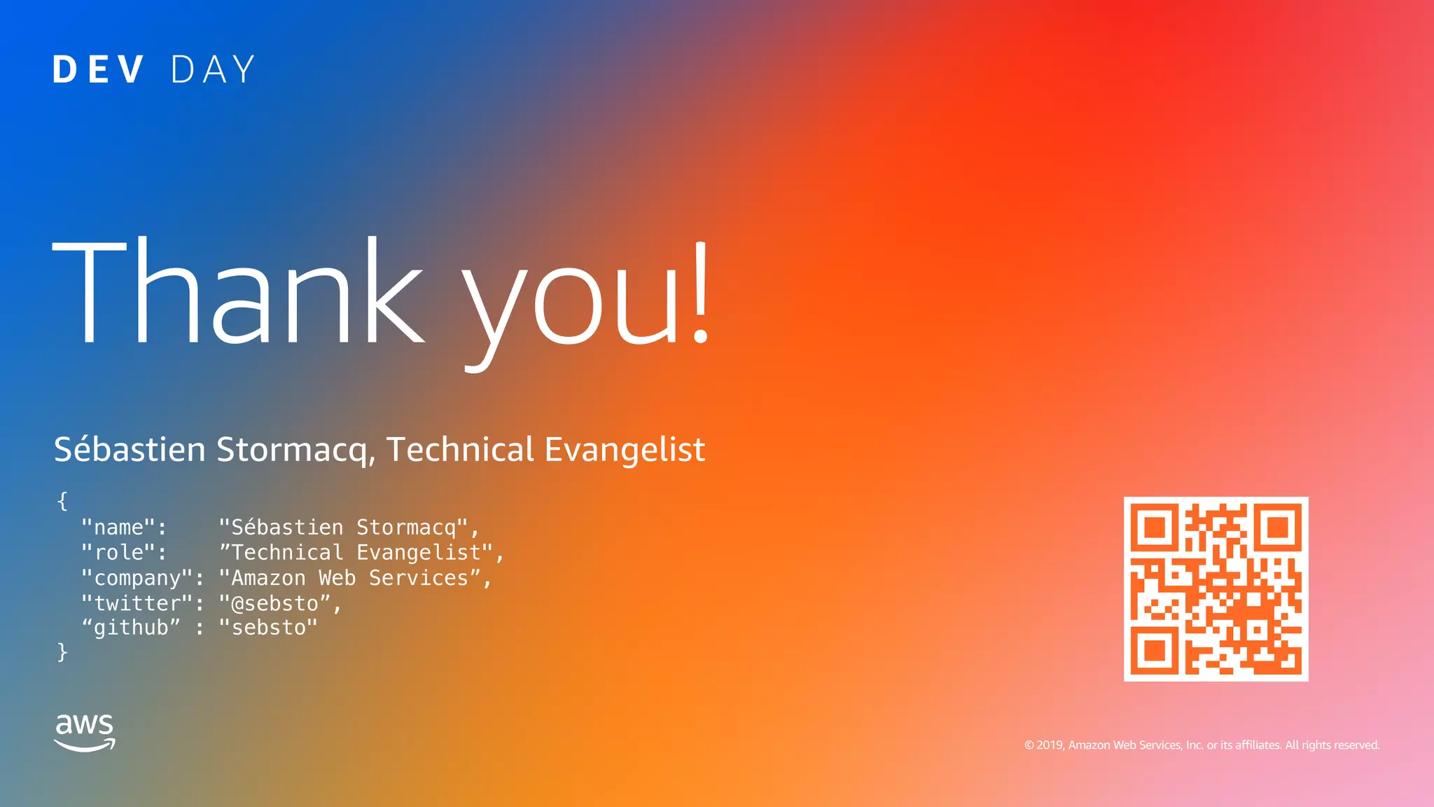 © 2019, Amazon Web Services, Inc. or its affiliates. All rights reserved.
Thank you!
© 2019, Amazon Web Services, Inc. or its affiliates. All rights reserved.
Sébastien Stormacq, Technical Evangelist
{
"name": "Sébastien Stormacq",
"role": ”Technical Evangelist",
"company": "Amazon Web Services”,
"twitter": "@sebsto”,
“github” : "sebsto"
}
 