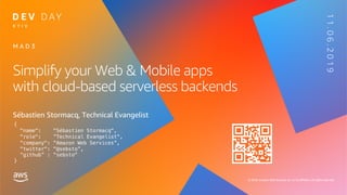 © 2019, Amazon Web Services, Inc. or its affiliates. All rights reserved. © 2019, Amazon Web Services, Inc. or its affiliates. All rights reserved.
Simplify your Web & Mobile apps
with cloud-based serverless backends
Sébastien Stormacq, Technical Evangelist
M A D 3
K Y I V
{
"name": "Sébastien Stormacq",
"role": ”Technical Evangelist",
"company": "Amazon Web Services”,
"twitter": "@sebsto”,
“github” : "sebsto"
}
11.06.2019
 