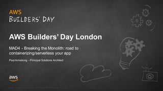 © 2018, Amazon Web Serv ices, Inc. or its Af f iliates. All rights reserv ed.
AWS Builders’ Day London
MAD4 - Breaking the Monolith: road to
containerizing/serverless your app
Paul Armstrong - Principal Solutions Architect
 