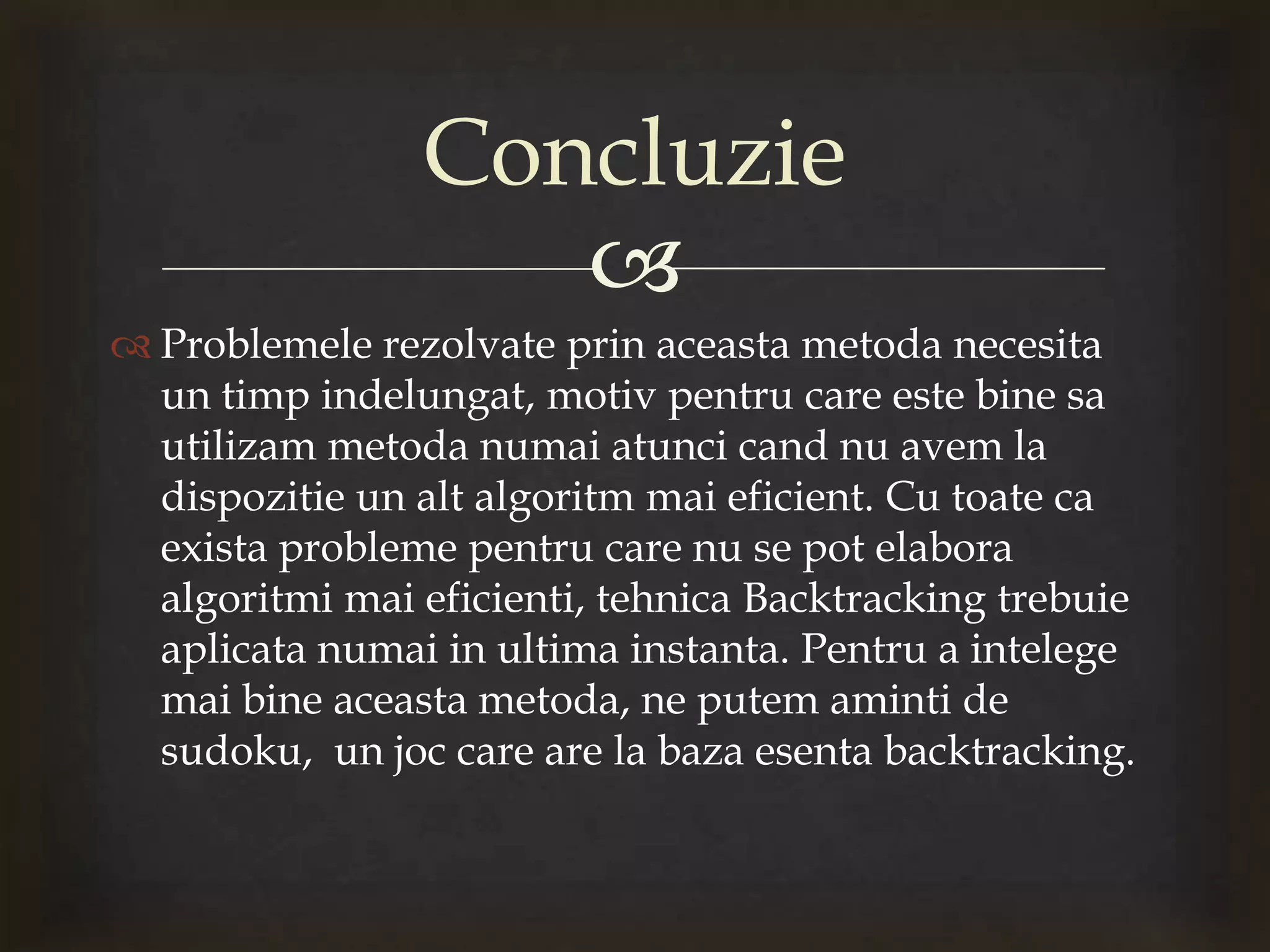 
 Problemele rezolvate prin aceasta metoda necesita
un timp indelungat, motiv pentru care este bine sa
utilizam metoda numai atunci cand nu avem la
dispozitie un alt algoritm mai eficient. Cu toate ca
exista probleme pentru care nu se pot elabora
algoritmi mai eficienti, tehnica Backtracking trebuie
aplicata numai in ultima instanta. Pentru a intelege
mai bine aceasta metoda, ne putem aminti de
sudoku, un joc care are la baza esenta backtracking.
Concluzie
 