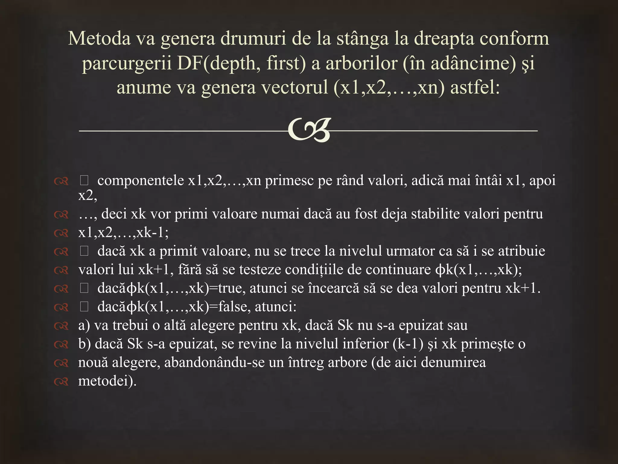 
 ƒ componentele x1,x2,…,xn primesc pe rând valori, adică mai întâi x1, apoi
x2,
 …, deci xk vor primi valoare numai dacă au fost deja stabilite valori pentru
 x1,x2,…,xk-1;
 ƒ dacă xk a primit valoare, nu se trece la nivelul urmator ca să i se atribuie
 valori lui xk+1, fără să se testeze condiţiile de continuare ϕk(x1,…,xk);
 ƒ dacăϕk(x1,…,xk)=true, atunci se încearcă să se dea valori pentru xk+1.
 ƒ dacăϕk(x1,…,xk)=false, atunci:
 a) va trebui o altă alegere pentru xk, dacă Sk nu s-a epuizat sau
 b) dacă Sk s-a epuizat, se revine la nivelul inferior (k-1) şi xk primeşte o
 nouă alegere, abandonându-se un întreg arbore (de aici denumirea
 metodei).
Metoda va genera drumuri de la stânga la dreapta conform
parcurgerii DF(depth, first) a arborilor (în adâncime) şi
anume va genera vectorul (x1,x2,…,xn) astfel:
 