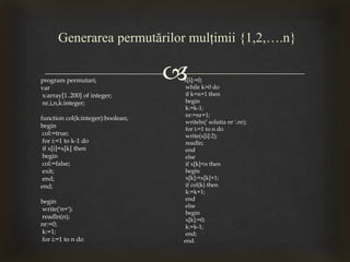 
Generarea permutărilor mulţimii {1,2,….n}
program permutari;
var
x:array[1..200] of integer;
nr,i,n,k:integer;
function col(k:integer):boolean;
begin
col:=true;
for i:=1 to k-1 do
if x[i]=x[k] then
begin
col:=false;
exit;
end;
end;
begin
write('n=');
readln(n);
nr:=0;
k:=1;
for i:=1 to n do
x[i]:=0;
while k>0 do
if k=n+1 then
begin
k:=k-1;
nr:=nr+1;
writeln(' solutia nr ',nr);
for i:=1 to n do
write(x[i]:2);
readln;
end
else
if x[k]<n then
begin
x[k]:=x[k]+1;
if col(k) then
k:=k+1;
end
else
begin
x[k]:=0;
k:=k-1;
end;
end.
 