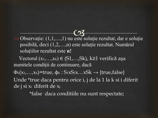  Observaţie: (1,1,…,1) nu este soluţie rezultat, dar e soluţie
posibilă, deci (1,2,…,n) este soluţie rezultat. Numărul
soluţiilor rezultat este n!
Vectorul (x1,…,xk) ∈ (S1,…,Sk), k≥1 verifică aşa
numitele condiţii de continuare, dacă
Φk(x1,…,xk)=true, ϕk : S1xS2x…xSk → {true,false}
Unde *true daca pentru orice i, j de la 1 la k si i diferit
de j si xi diferit de xj
*false daca conditiile nu sunt respectate;
 