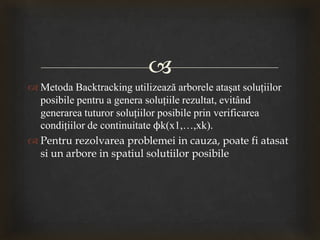 
 Metoda Backtracking utilizează arborele ataşat soluţiilor
posibile pentru a genera soluţiile rezultat, evitând
generarea tuturor soluţiilor posibile prin verificarea
condiţiilor de continuitate ϕk(x1,…,xk).
 Pentru rezolvarea problemei in cauza, poate fi atasat
si un arbore in spatiul solutiilor posibile
 