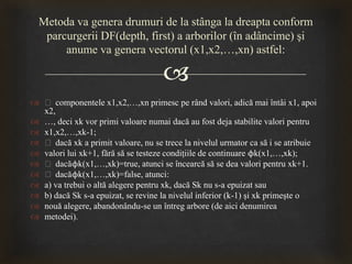 
 ƒ componentele x1,x2,…,xn primesc pe rând valori, adică mai întâi x1, apoi
x2,
 …, deci xk vor primi valoare numai dacă au fost deja stabilite valori pentru
 x1,x2,…,xk-1;
 ƒ dacă xk a primit valoare, nu se trece la nivelul urmator ca să i se atribuie
 valori lui xk+1, fără să se testeze condiţiile de continuare ϕk(x1,…,xk);
 ƒ dacăϕk(x1,…,xk)=true, atunci se încearcă să se dea valori pentru xk+1.
 ƒ dacăϕk(x1,…,xk)=false, atunci:
 a) va trebui o altă alegere pentru xk, dacă Sk nu s-a epuizat sau
 b) dacă Sk s-a epuizat, se revine la nivelul inferior (k-1) şi xk primeşte o
 nouă alegere, abandonându-se un întreg arbore (de aici denumirea
 metodei).
Metoda va genera drumuri de la stânga la dreapta conform
parcurgerii DF(depth, first) a arborilor (în adâncime) şi
anume va genera vectorul (x1,x2,…,xn) astfel:
 