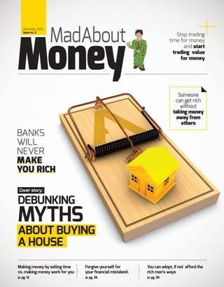 Making money by selling time
vs. making money work for you
pg. 12
Forgive yourself for
your financial mistakesh
pg. 26
You can adopt, if not afford the
rich man’s ways
pg. 28
MadAbout
December, 2016,
Issueno.3.
Money
Cover story:
Stop trading
time for money
and start
trading value
for money
Someone
can get rich
without
taking money
away from
others
DEBUNKING
MYTHS
ABOUT BUYING
A HOUSE
BANKS
WILL
NEVER
MAKE
YOU RICH
 