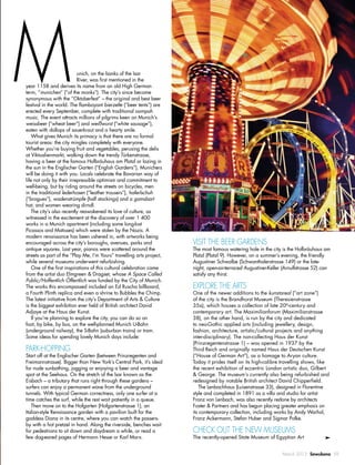 March 2015 Sawubona 59
unich, on the banks of the Isar
River, was ﬁrst mentioned in the
year 1158 and derives its name from an old High German
term, “munichen” (“of the monks”). The city’s since become
synonymous with the “Oktoberfest” – the original and best beer
festival in the world. The ﬂamboyant bierzelte (“beer tents”) are
erected every September, complete with traditional oompah
music. The event attracts millions of pilgrims keen on Munich’s
weissbeer (“wheat beer”) and weißwurst (“white sausage”),
eaten with dollops of sauerkraut and a hearty smile.
What gives Munich its primacy is that there are no formal
tourist areas: the city mingles completely with everyone.
Whether you’re buying fruit and vegetables, perusing the delis
at Viktualienmarkt, walking down the trendy Türkenstrasse,
having a beer at the famous Hofbräuhaus am Platzl or lazing in
the sun in the Englischer Garten (“English Gardens”), Munichers
will be doing it with you. Locals celebrate the Bavarian way of
life not only by their irrepressible optimism and commitment to
well-being, but by riding around the streets on bicycles, men
in the traditional lederhosen (“leather trousers”), haferlschuh
(“brogues”), wadenstrümpfe (half stockings) and a gamsbart
hat, and women wearing dirndl.
The city’s also recently reawakened its love of culture, as
witnessed in the excitement at the discovery of over 1 400
works in a Munich apartment (including some long-lost
Picassos and Matisses) which were stolen by the Nazis. A
modern renaissance has been ushered in, with artworks being
encouraged across the city’s boroughs, avenues, parks and
antique squares. Last year, pianos were scattered around the
streets as part of the “Play Me, I’m Yours” travelling arts project,
while several museums underwent refurbishing.
One of the ﬁrst inspirations of this cultural celebration came
from the artist duo Elmgreen & Dragset, whose A Space Called
Public/Hoffentlich Öffentlich was funded by the City of Munich.
The works this encompassed included an Ed Ruscha billboard,
a Fourth Plinth replica and even a shrine to Bubbles the Chimp.
The latest initiative from the city’s Department of Arts & Culture
is the biggest exhibition ever held of British architect David
Adjaye at the Haus der Kunst.
If you’re planning to explore the city, you can do so on
foot, by bike, by bus, on the well-planned Munich U-Bahn
(underground railway), the S-Bahn (suburban trains) or tram.
Some ideas for spending lovely Munich days include:
PARK-HOPPING
Start off at the Englischer Garten (between Prinzregenten and
Freimannstrasse). Bigger than New York’s Central Park, it’s ideal
for nude sunbathing, jogging or enjoying a beer and vantage
spot at the Seehaus. On the stretch of the Isar known as the
Eisbach – a tributary that runs right through these gardens –
surfers can enjoy a permanent wave from the underground
tunnels. With typical German correctness, only one surfer at a
time catches the surf, while the rest wait patiently in a queue.
Then move on to the Hofgarten (Hofgartenstrasse 1), an
Italian-style Renaissance garden with a pavilion built for the
goddess Diana in its centre, where you can watch the passers-
by with a hot pretzel in hand. Along the riverside, benches wait
for pedestrians to sit down and daydream a while, or read a
few dog-eared pages of Hermann Hesse or Karl Marx.
VISIT THE BEER GARDENS
The most famous watering hole in the city is the Hofbräuhaus am
Platzl (Platzl 9). However, on a summer’s evening, the friendly
Augustiner Schwalbe (Schwanthalerstrasse 149) or the late-
night, open-air-terraced Augustiner-Keller (Arnulfstrasse 52) can
satisfy any thirst.
EXPLORE THE ARTS
One of the newer additions to the kunstareal (“art zone”)
of the city is the Brandhorst Museum (Theresienstrasse
35a), which houses a collection of late 20th
-century and
contemporary art. The Maximilianforum (Maximilianstrasse
38), on the other hand, is run by the city and dedicated
to neo-Gothic applied arts (including jewellery, design,
fashion, architecture, artistic/cultural projects and anything
inter-disciplinary). The non-collecting Haus der Kunst
(Prinzregentenstrasse 1) – was opened in 1937 by the
Third Reich and originally named Haus der Deutschen Kunst
(“House of German Art”), as a homage to Aryan culture.
Today it prides itself on its high-calibre travelling shows, like
the recent exhibition of eccentric London artistic duo, Gilbert
& George. The museum’s currently also being refurbished and
redesigned by notable British architect David Chipperﬁeld.
The Lenbachhaus (Luisenstrasse 33), designed in Florentine
style and completed in 1891 as a villa and studio for artist
Franz von Lenbach, was also recently redone by architects
Foster & Partners and has begun placing greater emphasis on
its contemporary collection, including works by Andy Warhol,
Franz Ackermann, Stefan Huber and Sigmar Polke.
CHECK OUT THE NEW MUSEUMS
The recently-opened State Museum of Egyptian Art
M
 