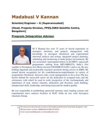 Madabusi V Kannan
Scientist/Engineer – G (Superannuated)

[Head, Projects Division, PPEG,ISRO Satellite Centre,
Bangalore]

Program Integration Advisor



                         M V Kannan has over 37 years of mixed experience in
                         aerospace structures and projects management with
                         knowledge in aerospace theoretical and experimental
                         structural analysis and testing, integrated project planning,
                         scheduling and monitoring in multi project environment. He
                         was associated / participated almost in all ISRO’s spacecraft
                         programmes starting from ARYABHATA, India’s first
satellite to Prestigious first Moon mission CHANDRAYAAN-1 and so on. He was
holding important and responsible executive positions during service in ISRO. He
earned decent recognition for his contributions/accomplishments in variety of
assignments (Technical, Advisory roles, event managements to list a few).The key
factors behind his successful career are his dedication to assigned tasks and the
seriousness with which he used to work irrespective of the size/magnitude and
importance of task, utmost sincerity, dedication and devotion, team building,
interpersonal skills, leadership, motivating team and his modest quality.

He was responsible in establishing spacecraft structure static loading systems and
experimental stress analysis facilities in ISAC while he was with Aerospace
structures Group.




      1   M.V.Kannan,A-201 Aakruthi Sunshine,105 Kadabisanahalli,Outer Ring Road, Bangalore -560
          087,Karnataka Contact: 09886029133,080-22718372
          Email:mvkannan60@yahoo.in,indukan@yahoo.com
 