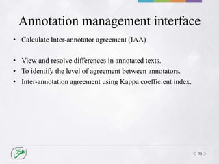 15
Annotation management interface
• Calculate Inter-annotator agreement (IAA)
• View and resolve differences in annotated texts.
• To identify the level of agreement between annotators.
• Inter-annotation agreement using Kappa coefficient index.
 