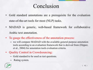 16
Conclusion
• Gold standard annotations are a prerequisite for the evaluation
state-of-the-art tools for most (NLP) tasks.
• MADAD is generic, web-based framework for collaborative
Arabic text annotation.
• To gauge the effectiveness of the annotation process:
– we will compare MADAD with the available general purpose annotation
tools according to an evaluation framework that is derived from (Dipper,
et al., 2004) for annotation tools evaluation criteria.
• Quality Control in Crowdsourcing:
– Gold standard to be used as test questions.
– Rating system.
 