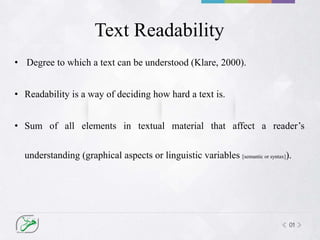 01
Text Readability
• Degree to which a text can be understood (Klare, 2000).
• Readability is a way of deciding how hard a text is.
• Sum of all elements in textual material that affect a reader’s
understanding (graphical aspects or linguistic variables [semantic or syntax]).
 
