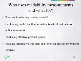 02
Who uses readability measurements
and what for?
• Teachers in selecting reading material.
• Calibrating public health information (medical instructions,
online resources).
• Producing effective product guides.
• Creating informative web sites and forms for critical government
services.
 