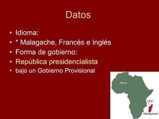 Datos  Idioma:  * Malagache, Francés e Inglés Forma de gobierno: República presidencialista   bajo un Gobierno Provisional Puesto 53º 17.501.871 ( 2004  est.) 31 hab/km² Población total  • Total  •  Densidad Puesto 45º 587.041  km² 0.9 0  km Superficie  • Total  • % agua Fronteras De  Francia 26 de junio  de  1960 Independencia  • Fecha Andry   Rajoelina Eugène   Mangalaza Presidente de la Alta Autoridad de Transición de Madagascar Primer Ministro República presidencialista  bajo un Gobierno Provisional Forma de gobierno *  Malgache *  Francés *  Inglés Idiomas oficiales Antananarivo 18°55' S 47°31' E Capital (y ciudad más poblada)        Himno nacional :  Ry   Tanindraza   nay   malala  ô Lema :  Tanindrazana, Fahafahana, Fandrosoana ( malgache :  Patria, Libertad, Progreso ) 