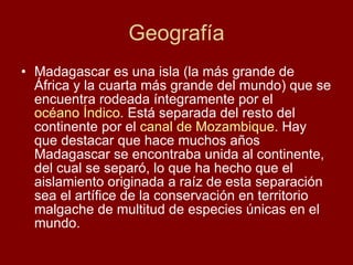 Geografía Madagascar es una isla (la más grande de África y la cuarta más grande del mundo) que se encuentra rodeada íntegramente por el  océano Índico . Está separada del resto del continente por el  canal de Mozambique . Hay que destacar que hace muchos años Madagascar se encontraba unida al continente, del cual se separó, lo que ha hecho que el aislamiento originada a raíz de esta separación sea el artífice de la conservación en territorio malgache de multitud de especies únicas en el mundo. 