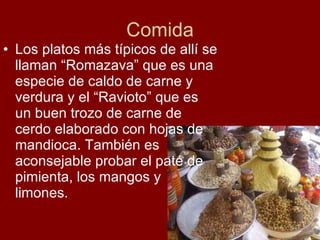 Comida Los platos más típicos de allí se llaman “Romazava” que es una especie de caldo de carne y verdura y el “Ravioto” que es un buen trozo de carne de cerdo elaborado con hojas de mandioca. También es aconsejable probar el paté de pimienta, los mangos y limones. 