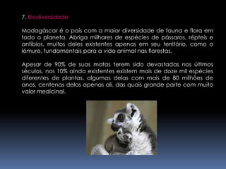 7. BiodiversidadeMadagáscar é o país com a maior diversidade de fauna e flora em todo o planeta. Abriga milhares de espécies de pássaros, répteis e anfíbios, muitos deles existentes apenas em seu território, como o lémure, fundamentais para a vida animal nas florestas.Apesar de 90% de suas matas terem sido devastadas nos últimos séculos, nos 10% ainda existentes existem mais de doze mil espécies diferentes de plantas, algumas delas com mais de 80 milhões de anos, centenas delas apenas ali, das quais grande parte com muito valor medicinal.