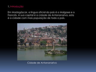 1. IntroduçãoEm Madagáscar, a língua oficial do país é o Malgaxe e o Francês. A sua capital é a cidade de Antananarivo, estaé a cidade com mais população de todo o país.Cidade de Antananarivo