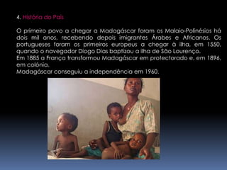 4. História do PaísO primeiro povo a chegar a Madagáscar foram os Malaio-Polinésios há dois mil anos, recebendo depois imigrantes Árabes e Africanos. Os portugueses foram os primeiros europeus a chegar à ilha, em 1550, quando o navegador Diogo Dias baptizou a ilha de São Lourenço. Em 1885 a França transformou Madagáscar em protectorado e, em 1896, em colónia.Madagáscar conseguiu a independência em 1960.