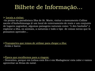 A nossa viagem:Somos um grupo de turistas vindo de Portugal que viajamos para o Madagáscar em  Dezembro, Vamos para a ilha, para ficarmos a saber mais um pouco de tudo, dos animais, das flores, tradições, da natureza, etc, e também para fazer novos amigos. Bilhete de Informação…Locais a visitar: