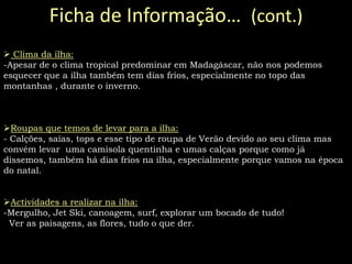 As praias na paradisíaca Ilha de St. Marie, visitar o monumento Colline sacrée d’Ambohimanga (é um local de enterramento de reais e um conjunto de lugares sagrados), algumas paisagens naturais como: “e des baobabs” e explorar a ilha, os animais, a natureza e todo o tipo  de coisas novas que lá possamos aprender…