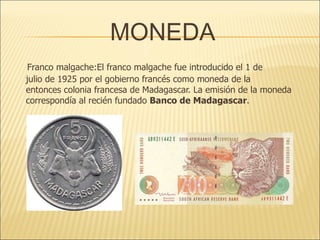 MONEDA Franco malgache:El franco malgache fue introducido el 1 de julio de 1925 por el gobierno francés como moneda de la entonces colonia francesa de Madagascar. La emisión de la moneda correspondía al recién fundado  Banco de Madagascar . 