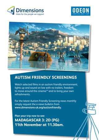 AUTISM FRIENDLY SCREENINGS
Watch selected films in an autism friendly environment;
lights up and sound on low with no trailers, freedom
to move around the cinema** and to bring your own
refreshments.

For the latest Autism Friendly Screening news monthly
simply request the e-news bulletin from
www.dimensions-uk.org/autismfriendly.


Plan your trip now to see:
MADAGASCAR 3: 2D (PG)
11th November at 11.30am.
 