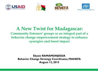 A New Twist for Madagascar:
Community listeners’ groups as an integral part of a
behavior change empowerment strategy to enhance
synergies and boost impact
Elysée RAMAMONJISOA
Behavior Change Strategy Coordinator, MAHEFA
August 12, 2015
 