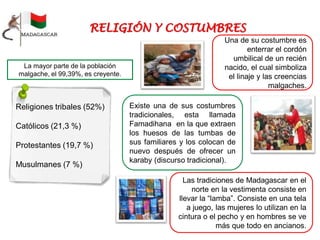 Una de su costumbre es
enterrar el cordón
umbilical de un recién
nacido, el cual simboliza
el linaje y las creencias
malgaches.
Religiones tribales (52%)
Católicos (21,3 %)
Protestantes (19,7 %)
Musulmanes (7 %)
La mayor parte de la población
malgache, el 99,39%, es creyente.
Existe una de sus costumbres
tradicionales, esta llamada
Famadihana en la que extraen
los huesos de las tumbas de
sus familiares y los colocan de
nuevo después de ofrecer un
karaby (discurso tradicional).
Las tradiciones de Madagascar en el
norte en la vestimenta consiste en
llevar la “lamba”. Consiste en una tela
a juego, las mujeres lo utilizan en la
cintura o el pecho y en hombres se ve
más que todo en ancianos.
 