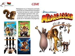 Madagascar es un franquicia animada ,
producida por DreamWorks Animation.
La trama se basa en cuatro animales
del Zoológico de Nueva York, son
embarcados a Áfricas y en muchas
ocasiones, luchan por sobrevivir con
ayuda de un escuadrón de pingüinos.
 