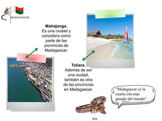 Mahajanga.
Es una ciudad y
considera como
parte de las
provincias de
Madagascar.
Toliara.
Además de ser
una ciudad,
también es otra
de las provincias
en Madagascar. “Madagascar es la
cuarta isla más
grande del mundo”.
Boa
 
