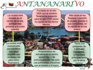 Más tarde el rey
Radaza I convirtió
la ciudad, gracias a
sus conquistas, en
la capital de la isla
entera.
Gecko cola
de hoja
Tiene una
población de
1.403.449
habitantes,
compuesta
principalmente
por la etnia
merina.
Antananarivo es
actualmente el centro
económico y de
comunicaciones del país.
Las principales industrias
son el tabaco y el tejido.
Fundada en el año
1625 con el nombre
Tananarive pasando
para el año 1797 como
la capital de los reinos
Merina.
La ciudad está
situada en el
centro de la isla,
aunque más
próxima a la costa
oriental.
La ciudad está
comunicada
por carretera
con otras
importantes
ciudades del
país como
Toamasina.
 