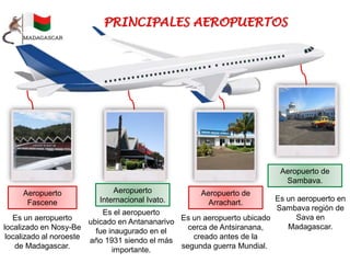 Es el aeropuerto
ubicado en Antananarivo
fue inaugurado en el
año 1931 siendo el más
importante.
Aeropuerto
Internacional Ivato.
Aeropuerto
Fascene
Es un aeropuerto
localizado en Nosy-Be
localizado al noroeste
de Madagascar.
Aeropuerto de
Arrachart.
Es un aeropuerto ubicado
cerca de Antsiranana,
creado antes de la
segunda guerra Mundial.
Aeropuerto de
Sambava.
Es un aeropuerto en
Sambava región de
Sava en
Madagascar.
 