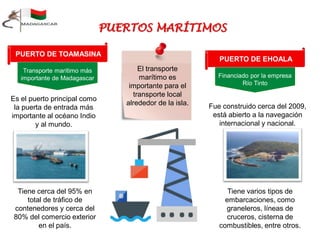 PUERTO DE TOAMASINA
Transporte marítimo más
importante de Madagascar
Es el puerto principal como
la puerta de entrada más
importante al océano Indio
y al mundo.
Tiene cerca del 95% en
total de tráfico de
contenedores y cerca del
80% del comercio exterior
en el país.
El transporte
marítimo es
importante para el
transporte local
alrededor de la isla.
PUERTO DE EHOALA
Financiado por la empresa
Río Tinto
Fue construido cerca del 2009,
está abierto a la navegación
internacional y nacional.
Tiene varios tipos de
embarcaciones, como
graneleros, líneas de
cruceros, cisterna de
combustibles, entre otros.
 