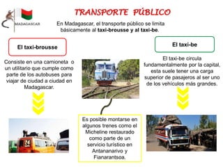 El taxi-brousse
Consiste en una camioneta o
un utilitario que cumple como
parte de los autobuses para
viajar de ciudad a ciudad en
Madagascar.
El taxi-be
El taxi-be circula
fundamentalmente por la capital,
esta suele tener una carga
superior de pasajeros al ser uno
de los vehículos más grandes.
En Madagascar, el transporte público se limita
básicamente al taxi-brousse y al taxi-be.
Es posible montarse en
algunos trenes como el
Micheline restaurado
como parte de un
servicio turístico en
Antananarivo y
Fianarantsoa.
 