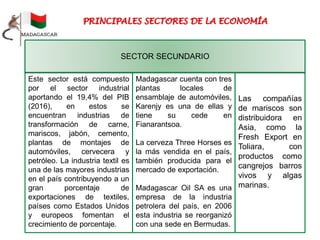 Las compañías
de mariscos son
distribuidora en
Asia, como la
Fresh Export en
Toliara, con
productos como
cangrejos barros
vivos y algas
marinas.
Este sector está compuesto
por el sector industrial
aportando el 19,4% del PIB
(2016), en estos se
encuentran industrias de
transformación de carne,
mariscos, jabón, cemento,
plantas de montajes de
automóviles, cervecera y
petróleo. La industria textil es
una de las mayores industrias
en el país contribuyendo a un
gran porcentaje de
exportaciones de textiles,
países como Estados Unidos
y europeos fomentan el
crecimiento de porcentaje.
SECTOR SECUNDARIO
Madagascar cuenta con tres
plantas locales de
ensamblaje de automóviles,
Karenjy es una de ellas y
tiene su cede en
Fianarantsoa.
La cerveza Three Horses es
la más vendida en el país,
también producida para el
mercado de exportación.
Madagascar Oil SA es una
empresa de la industria
petrolera del país, en 2006
esta industria se reorganizó
con una sede en Bermudas.
 