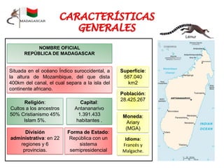 NOMBRE OFICIAL
REPÚBLICA DE MADAGASCAR
Situada en el océano Índico suroccidental, a
la altura de Mozambique, del que dista
400km del canal, el cual separa a la isla del
continente africano.
Población:
28.425.267
Capital:
Antananarivo
1.391.433
habitantes .
Moneda:
Ariary
(MGA)
Religión:
Cultos a los ancestros
50% Cristianismo 45%
Islam 5%.
División
administrativa: en 22
regiones y 6
provincias.
Forma de Estado:
República con un
sistema
semipresidencial
Idioma:
Francés y
Malgache.
Lémur
Superficie:
587.040
km2
 