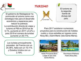 El turismo es
la segunda
fuente de
divisas del
país.
Para 2017 existieron numerosos
proyectos para la construcción de hoteles
cuatro y cinco estrellas en lugares como
Nosy-Be y Saint Marie (Isla Santa María).
Hotel Princesse Bora
Lodge & Spa (Isla
Santa María).
Ravintsara Wellness
Hotel (Nosy-Be).
El gobierno de Madagascar ha
promovido al turismo como una
estrategia más para el desarrollo
económico y esperanza para
reducir la pobreza.
La contribución directa de viajes y
turismo al PIB en 2016 fue de
5.1%, aumentó en 2017 a 6.2% y
para 2019 el número de turistas
aumentó un 29,11%.
Los turistas principalmente
proceden de Francia con un
24,36%, Italia con un 15,11%
y Estados Unidos con un
2,19%.
Comet Moth
 