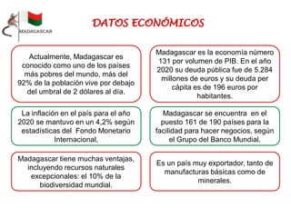 Actualmente, Madagascar es
conocido como uno de los países
más pobres del mundo, más del
92% de la población vive por debajo
del umbral de 2 dólares al día.
Madagascar es la economía número
131 por volumen de PIB. En el año
2020 su deuda pública fue de 5.284
millones de euros y su deuda per
cápita es de 196 euros por
habitantes.
La inflación en el país para el año
2020 se mantuvo en un 4,2% según
estadísticas del Fondo Monetario
Internacional,
Madagascar se encuentra en el
puesto 161 de 190 países para la
facilidad para hacer negocios, según
el Grupo del Banco Mundial.
Madagascar tiene muchas ventajas,
incluyendo recursos naturales
excepcionales: el 10% de la
biodiversidad mundial.
Es un país muy exportador, tanto de
manufacturas básicas como de
minerales.
 