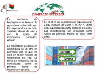 La economía de
Madagascar se basa en la
agricultura, sobre todo con
las exportaciones de café,
vainillas, clavos de olor y
con la ayuda de
inversiones francesas,
azúcar.
La exportación presentó un
crecimiento de un 11% en
promedio por lo que ha
sido un factor notable de
crecimiento del PIB. La
mina de Ambatovy se ha
consolidado como la
primera fuente de
exportación del país.
En el 2013 las importaciones representaron
2.032 millones de euros y en 2017, último
año, superaron los 3.243 millones de euros.
Las importaciones son productos como
Aceite de petróleo, Harina de trigo, entre
otros.
 