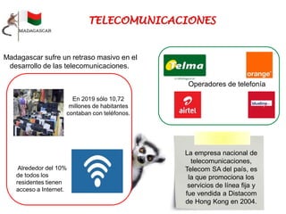 Madagascar sufre un retraso masivo en el
desarrollo de las telecomunicaciones.
En 2019 sólo 10,72
millones de habitantes
contaban con teléfonos.
Alrededor del 10%
de todos los
residentes tienen
acceso a Internet.
Operadores de telefonía
La empresa nacional de
telecomunicaciones,
Telecom SA del país, es
la que promociona los
servicios de línea fija y
fue vendida a Distacom
de Hong Kong en 2004.
 