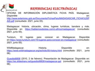 OFICINA DE INFORMACIÓN DIPLOMÁTICA FICHA PAÍS. Madagascar.
Disponible en:
http://www.exteriores.gob.es/Documents/FichasPais/MADAGASCAR_FICHA%20P
AIS.pdf (consultado: 2021, junio 05).
Madagascar: historia, ubicación, clima, lugares turísticos, bandera y más.
Disponible en: https://hablemosdeislas.com/c-africa/madagascar/ (consultado:
2021, junio 05).
Turistum, 10 lugares para conocer en Madagascar. Disponible
en:https://www.turistum.com/10-lugares-para-conocer-en-madagascar (consultado:
2021, junio 05).
WildMadagascar. Historia. Disponible en:
https://www.wildmadagascar.org/es/kids/05-history.html (consultado: 2021, junio
06).
Guestbd8808 (2010, 2 de febrero). Presentación de Madagascar. Disponible en:
https://es.slideshare.net/guestbd8808/madagascar-ppt (consultado: 2021, junio
06).
 