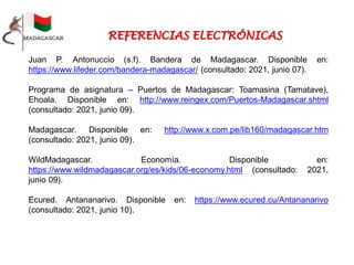 Juan P. Antonuccio (s.f). Bandera de Madagascar. Disponible en:
https://www.lifeder.com/bandera-madagascar/ (consultado: 2021, junio 07).
Programa de asignatura – Puertos de Madagascar: Toamasina (Tamatave),
Ehoala. Disponible en: http://www.reingex.com/Puertos-Madagascar.shtml
(consultado: 2021, junio 09).
Madagascar. Disponible en: http://www.x.com.pe/lib160/madagascar.htm
(consultado: 2021, junio 09).
WildMadagascar. Economía. Disponible en:
https://www.wildmadagascar.org/es/kids/06-economy.html (consultado: 2021,
junio 09).
Ecured. Antananarivo. Disponible en: https://www.ecured.cu/Antananarivo
(consultado: 2021, junio 10).
 