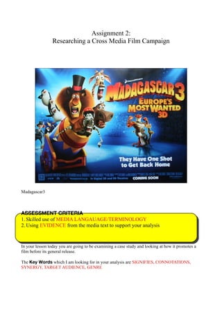 Assignment 2:
Researching a Cross Media Film Campaign
Madagascar3
ASSESSMENT CRITERIA
1. Skilled use of MEDIA LANGAUAGE/TERMINOLOGY
2. Using EVIDENCE from the media text to support your analysis
In your lesson today you are going to be examining a case study and looking at how it promotes a
film before its general release.
The Key Words which I am looking for in your analysis are SIGNIFIES, CONNOTATIONS,
SYNERGY, TARGET AUDIENCE, GENRE
 