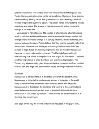 golden bamboo lemur. This bamboo lemur lives in the rainforest of Madagascar also.
The third bamboo eating lemur is a gentle bamboo lemur (H griseus) these species
have interesting feeding habits. The golden bamboo lemur eats high levels of
cyanide imagine that cyanide a poison. The golden haired lemur eats the cyanide
containing leaf bases. The amount of cyanide consumed by this creature is
enough to kill three men.
  Madagascar is home to about 150 species of Chameleons. Chameleons are
small to mid-size reptiles and they are most famous and known as reptiles that
change colors.Their color change is to convey emotions, defend territories, and
communication with mates. People believe that they change colors to match their
environment this is not true. Madagascar is thought to have more than 300
species of frogs. Frogs are the only amphibians that are found in Madagascar
there are no toads, salamanders or newts. The Mantella frog is strikingly
beautiful they look similar to the poisonous dart frog of South America. They both
use their bright colors to show their toxic skin secretions to predators. The
Tomato frog releases sticky glue- like protection that protects them from colubrid
snakes, cats and dogs. The secretion can cause an allergic reaction in humans.


Summary
Madagascar is an Island that is in the Indian Ocean off the coast of Africa.
Madagascar is home to the most unusual animals or creatures in the world.
Many of these animals have never been seen any where else except for
Madagascar. For this reason the existence and survival of theses animals are
possible because the environment is not polluted with Industrial plants or
destruction of rain forests by humans. These animals are allowed to exist in a
chemical free environment.


(see page on the way the insects and animals discussed in this paper look).
 