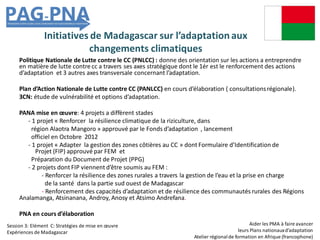 Initiatives de Madagascar sur l’adaptationaux
changements climatiques
Politique Nationale de Lutte contre le CC (PNLCC) : donne des orientation sur les actions a entreprendre
en matière de lutte contre cc a travers ses axes stratégique dont le 1ér est le renforcement des actions
d’adaptation et 3 autres axes transversale concernant l’adaptation.
Plan d’Action Nationale de Lutte contre CC (PANLCC) en cours d’élaboration ( consultationsrégionale).
3CN: étude de vulnérabilité et options d’adaptation.
PANA mise en œuvre: 4 projets a diffèrent stades
- 1 projet « Renforcer la résilience climatique de la riziculture, dans
région Alaotra Mangoro » approuvé par le Fonds d’adaptation , lancement
officiel en Octobre 2012
- 1 projet « Adapter la gestion des zones côtières au CC » dont Formulaire d’Identification de
Projet (FIP) approuvé par FEM et
Préparation du Document de Projet (PPG)
- 2 projets dont FIP viennent d’être soumis au FEM :
- Renforcer la résilience des zones rurales a travers la gestion de l’eau et la prise en charge
de la santé dans la partie sud ouest de Madagascar
- Renforcement des capacités d’adaptation et de résilience des communautés rurales des Régions
Analamanga, Atsinanana, Androy, Anosy et Atsimo Andrefana.
PNA en cours d’élaboration
Aider les PMA à faire avancer
leurs Plans nationauxd’adaptation
Atelier régionalde formation en Afrique (francophone)
Session 3: Elément C: Stratégies de mise en œuvre
Expériences de Madagascar
 