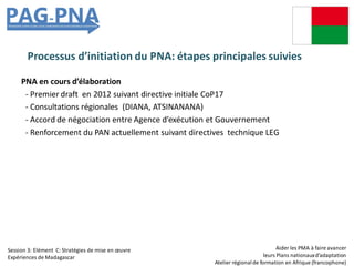 Processus d’initiation du PNA: étapes principales suivies
PNA en cours d’élaboration
- Premier draft en 2012 suivant directive initiale CoP17
- Consultations régionales (DIANA, ATSINANANA)
- Accord de négociation entre Agence d’exécution et Gouvernement
- Renforcement du PAN actuellement suivant directives technique LEG
Aider les PMA à faire avancer
leurs Plans nationauxd’adaptation
Atelier régionalde formation en Afrique (francophone)
Session 3: Elément C: Stratégies de mise en œuvre
Expériences de Madagascar
 