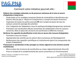 Comment votre initiative pourrait-elle :
Elaborer des stratégies nationales ou de processus nationaux de la mise en œuvre
d’adaptation à long terme:
- Etude basée sur les stratégies existantes (étude de vulnérabilité et Identification des
besoins réels du pays à moyens et à long termes ( y compris les besoin financiers)
- Implication de toutes les parties prenante tenir compte du besoin de tous les
secteurs concernés (synergie des activités)
- Vise l’intégration de l’adaptation à tous les politiques/stratégies/programmes sectoriels
- Promotion une coordination efficace (convention de collaboration entre les secteurs
concernés, Mise en place des structures de coordination à différents niveaux)
Renforcer les capacités de planification et de mise en œuvre des mesures d’adaptation
- Formation à tous les niveaux
- Appropriation des activités par les acteurs dans le processus de Développement
- Renforcement des capacités scientifiques et institutionnels (parmi les composantes des
projets d’adaptation)
Promouvoir la coordination et des synergies au niveau régional et avec d’autres accords
multilatérales
- Mise en place des structures de coordination au niveau régional (protocole d’accord)
- Prise en compte de la complémentarité des autres conventions sur l’environnement
Aider les PMA à faire avancer
leurs Plans nationauxd’adaptation
Atelier régionalde formation en Afrique (francophone)
Session 3: Elément C: Stratégies de mise en œuvre
Expériences de Madagascar
 