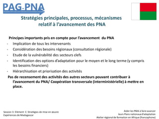 Stratégies principales, processus, mécanismes
relatif à l’avancement des PNA
Principes importants pris en compte pour l’avancement du PNA
- Implication de tous les intervenants
- Considération des besoins régionaux (consultation régionale)
- Etude de la vulnérabilité des secteurs clefs
- Identification des options d’adaptation pour le moyen et le long terme (y compris
les besoins financiers)
- Hiérarchisation et priorisation des activités
Pas de recensement des activités des autres secteurs pouvant contribuer à
l’avancement du PNA/ Coopération transversale (interministérielle) à mettre en
place.
Aider les PMA à faire avancer
leurs Plans nationauxd’adaptation
Atelier régionalde formation en Afrique (francophone)
Session 3: Elément C: Stratégies de mise en œuvre
Expériences de Madagascar
 