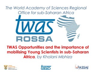 The World Academy of Sciences Regional
Office for sub-Saharan Africa
TWAS Opportunities and the importance of
mobilising Young Scientists in sub-Saharan
Africa, by Kholani Mbhiza
 